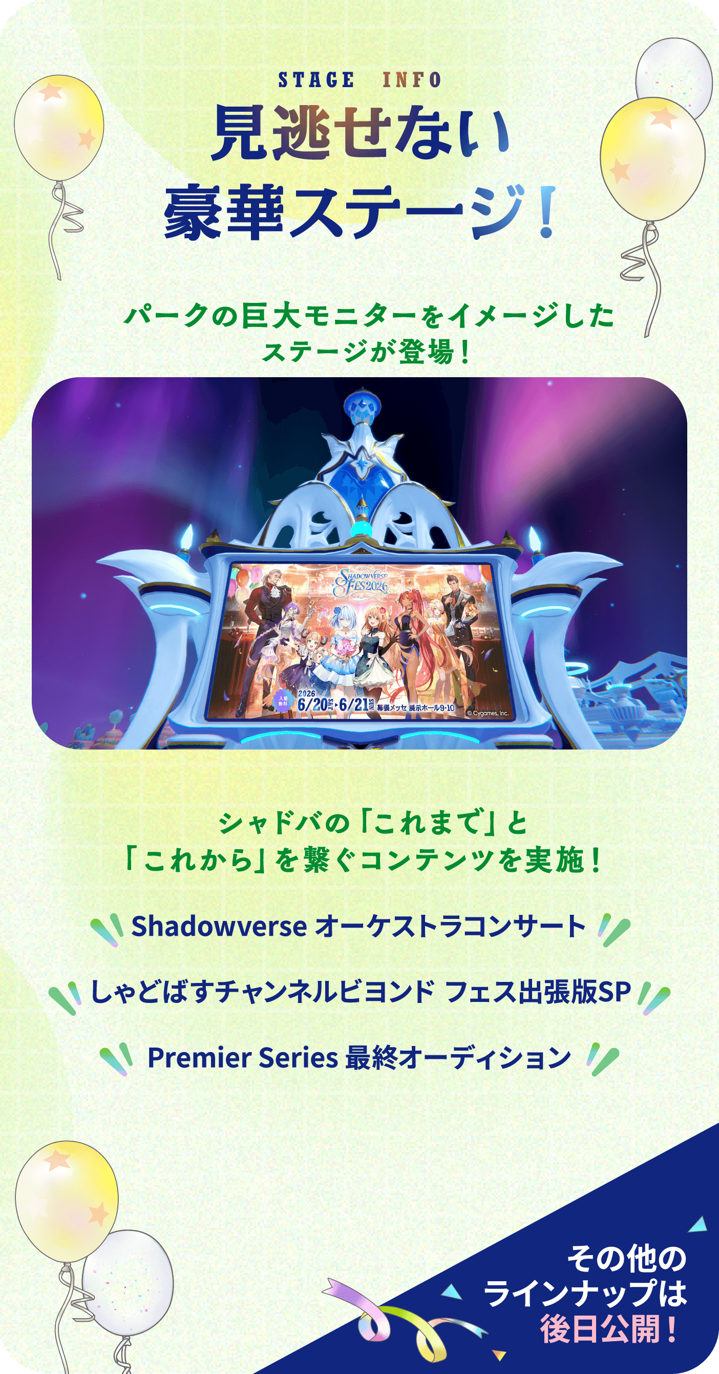 STAGE INFO 見逃せない豪華ステージ！パークの巨大モニターをイメージしたステージが登場！シャドバの「これまで」と「これから」を繋ぐコンテンツを実施！・Shadowverse オーケストラコンサート・しゃどばすチャンネルビヨンド フェス出張版SP・Premier Series 最終オーディション その他のラインナップは後日公開！