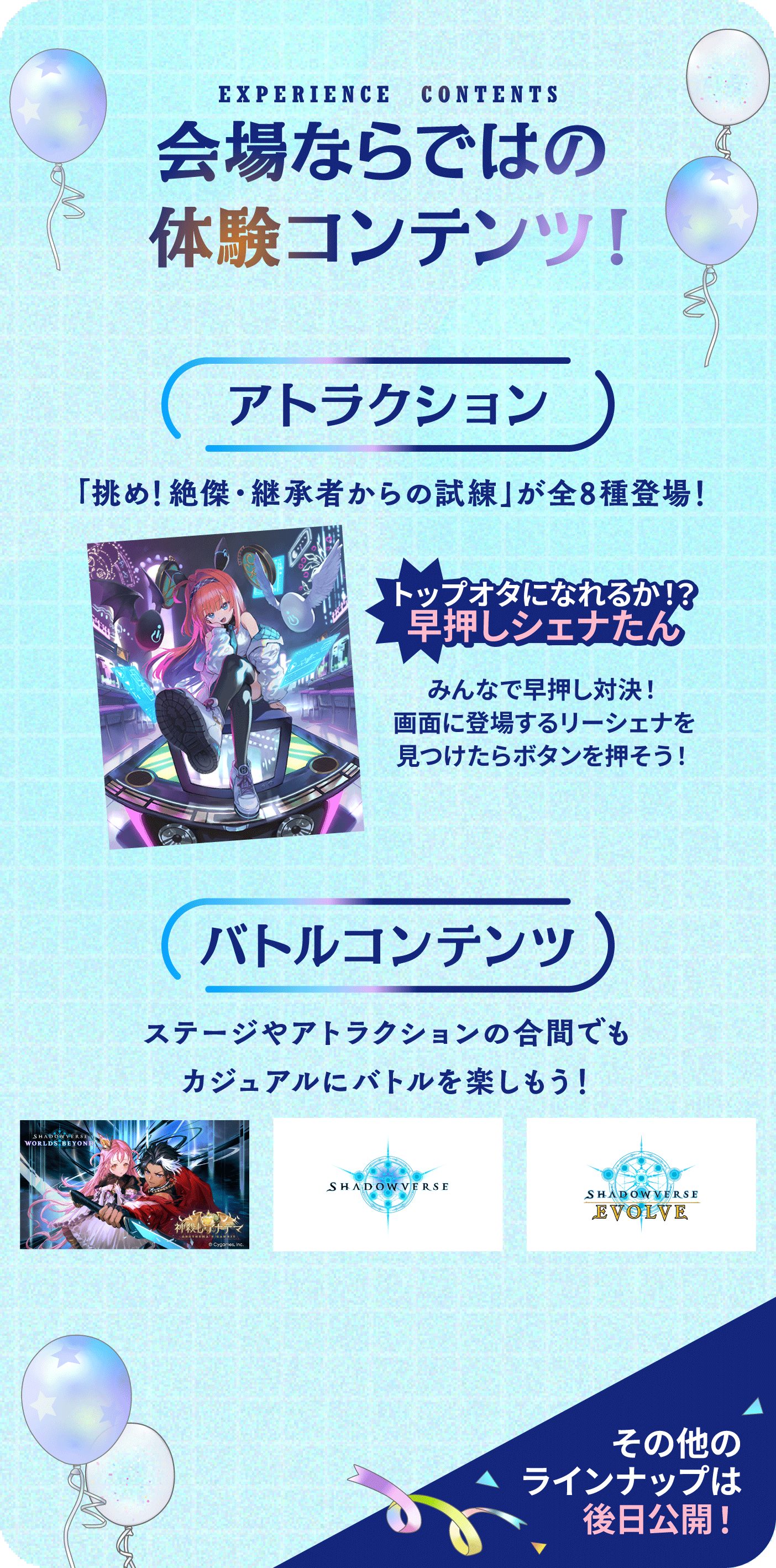 EXPERIENCE CONTENTS 会場ならではの体験コンテンツ！【アトラクション】「挑め！絶傑・継承者からの試練」が全8種登場！トップオタになれるか！？早押しシェナたん みんなで早押し対決！画面のリーシェナを見つけたらボタンを押そう！ 【バトルコンテンツ】ステージやアトラクションの合間でもカジュアルにバトルを楽しもう！・SHADOWVERSE WORLDS BEYOND・SHADOWVERSE・SHADOWVERSE EVOLVE その他のラインナップは後日公開！