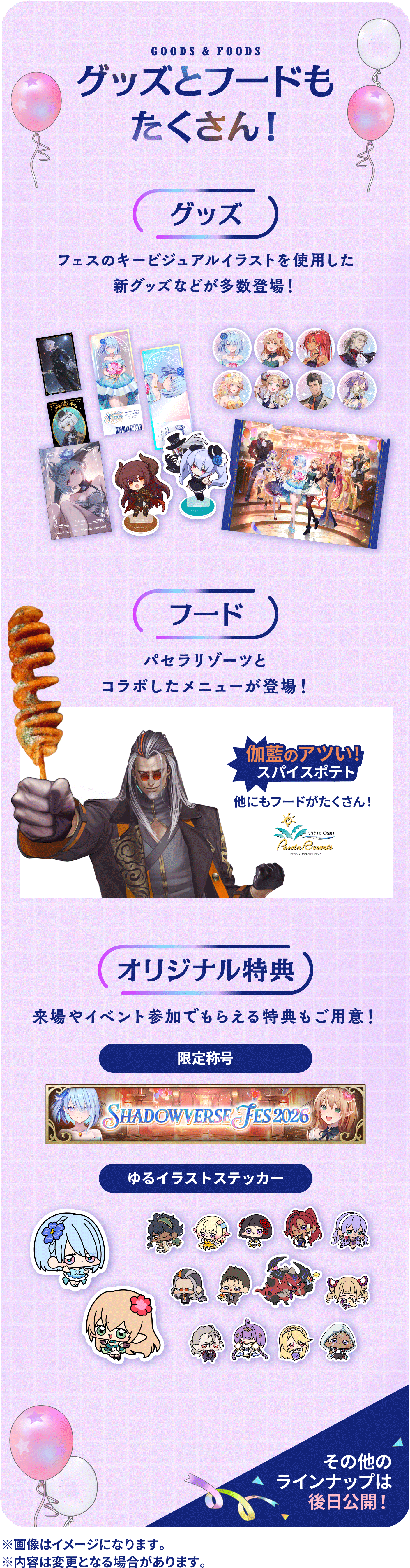 GOODS & FOODS グッズとフードもたくさん！【グッズ】フェスのキービジュアルイラストを使用した新グッズなどが多数登場！【フード】パセラリゾーツとコラボしたメニューが登場！伽藍のアツい！スパイスポテト他にもフードがたくさん！【オリジナル特典】来場やイベント参加でもらえる特典もご用意！・限定称号・ゆるイラストステッカーその他のラインナップは後日公開！※画像はイメージになります。※内容は変更となる場合があります。